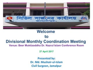 Presented by:
Dr. Md. Mushair-ul-Islam
Civil Surgeon, Jamalpur
Welcome
to
Divisional Monthly Coordination Meeting
Venue: Beer Muktizoddha Dr. Nazrul Islam Conference Room
27 April 2017
 