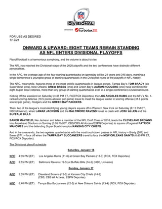 FOR USE AS DESIRED
1/12/21
ONWARD & UPWARD: EIGHT TEAMS REMAIN STANDING
AS NFL ENTERS DIVISIONAL PLAYOFFS
Playoff football is a harmonious symphony, and the volume is about to rise.
The NFL has reached the Divisional stage of the 2020 playoffs and the two conferences have distinctly different
personalities.
In the AFC, the average age of the four starting quarterbacks on gameday will be 24 years and 345 days, marking a
single conference’s youngest group of starting quarterbacks in the Divisional round of the playoffs in NFL history.
The NFC, meanwhile, features three of the most prolific quarterbacks in league annals. Tampa Bay’s TOM BRADY (six
Super Bowl wins), New Orleans’ DREW BREES (one) and Green Bay’s AARON RODGERS (one) have combined for
eight Super Bowl victories, more than any group of starting quarterbacks ever in a single conference’s Divisional round.
Kicking off the weekend on Saturday (4:35 PM ET, FOX/FOX Deportes), the LOS ANGELES RAMS and the NFL’s No. 1-
ranked scoring defense (18.5 points allowed per game) travel to meet the league leader in scoring offense (31.8 points
scored per game), Rodgers and the GREEN BAY PACKERS.
Then, two of the league’s most electrifying young players square off in Western New York on Saturday (8:15 PM ET,
NBC/Universo), when LAMAR JACKSON and the BALTIMORE RAVENS travel to clash with JOSH ALLEN and the
BUFFALO BILLS.
BAKER MAYFIELD, like Jackson and Allen a member of the NFL Draft Class of 2018, leads the CLEVELAND BROWNS
into Arrowhead Stadium on Sunday (3:05 PM ET, CBS/CBS All Access/ESPN Deportes) to square off against PATRICK
MAHOMES and the defending Super Bowl champion KANSAS CITY CHIEFS.
And in the crescendo, the two ageless quarterbacks with the most touchdown passes in NFL history – Brady (581) and
Brees (571) – face off when the TAMPA BAY BUCCANEERS travel to face the NEW ORLEANS SAINTS (6:40 PM ET,
FOX/FOX Deportes).
The Divisional playoff schedule:
Saturday, January 16
NFC: 4:35 PM (ET) Los Angeles Rams (11-6) at Green Bay Packers (13-3) (FOX, FOX Deportes)
AFC: 8:15 PM (ET) Baltimore Ravens (12-5) at Buffalo Bills (14-3) (NBC, Universo)
Sunday, January 17
AFC: 3:05 PM (ET) Cleveland Browns (12-5) at Kansas City Chiefs (14-2)
(CBS, CBS All Access, ESPN Deportes)
NFC: 6:40 PM (ET) Tampa Bay Buccaneers (12-5) at New Orleans Saints (13-4) (FOX, FOX Deportes)
 