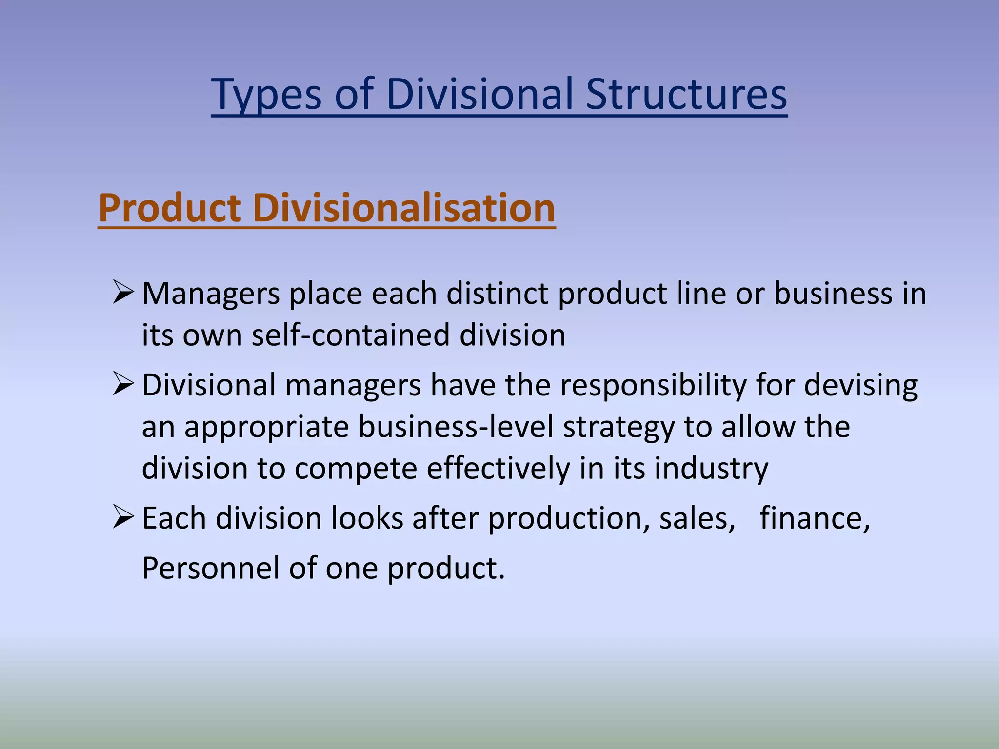 Types of Divisional Structures 
Product Divisionalisation 
Managers place each distinct product line or business in 
its own self-contained division 
 Divisional managers have the responsibility for devising 
an appropriate business-level strategy to allow the 
division to compete effectively in its industry 
Each division looks after production, sales, finance, 
Personnel of one product. 
 