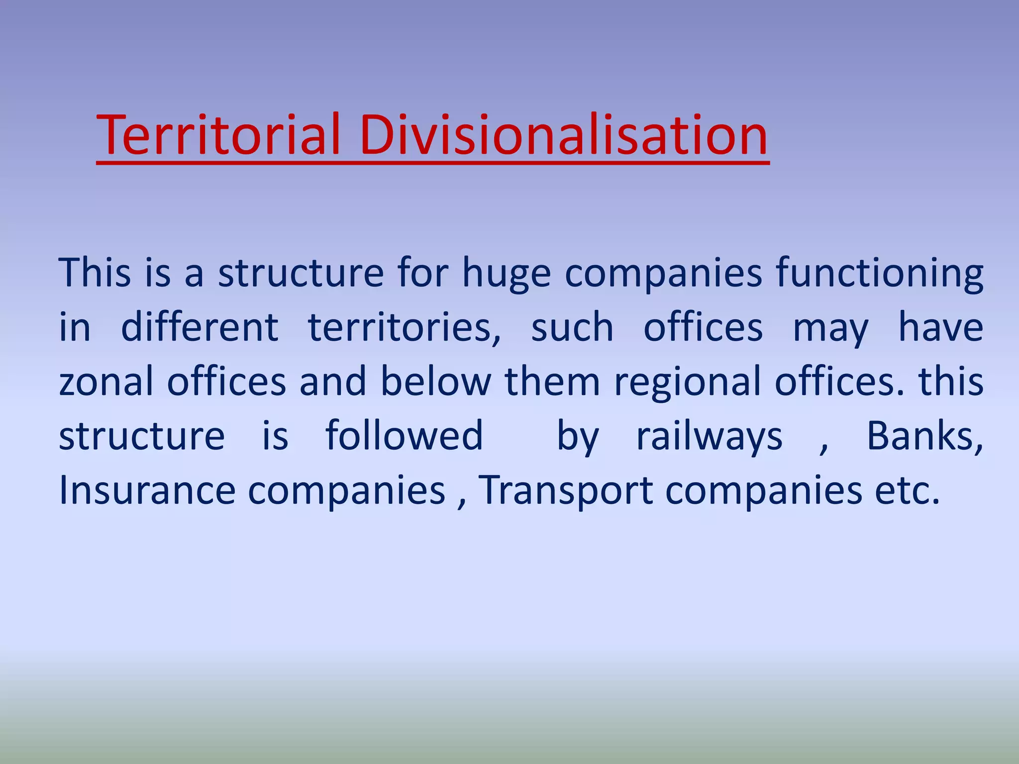 Territorial Divisionalisation 
This is a structure for huge companies functioning 
in different territories, such offices may have 
zonal offices and below them regional offices. this 
structure is followed by railways , Banks, 
Insurance companies , Transport companies etc. 
 