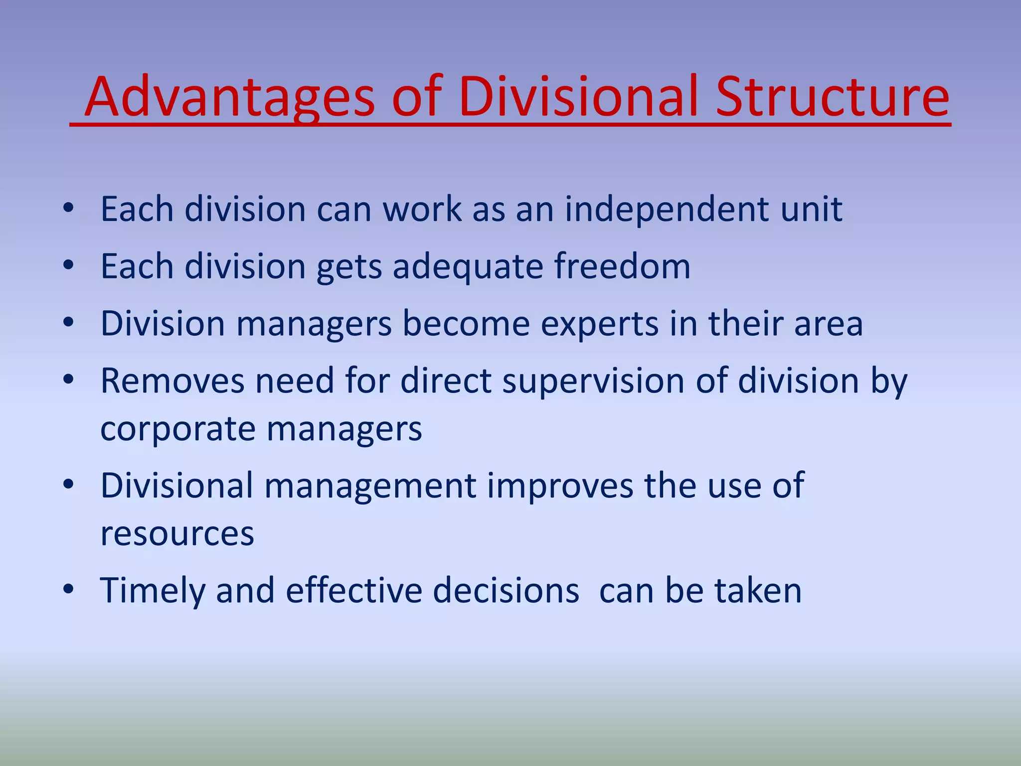 Advantages of Divisional Structure 
• Each division can work as an independent unit 
• Each division gets adequate freedom 
• Division managers become experts in their area 
• Removes need for direct supervision of division by 
corporate managers 
• Divisional management improves the use of 
resources 
• Timely and effective decisions can be taken 
 
