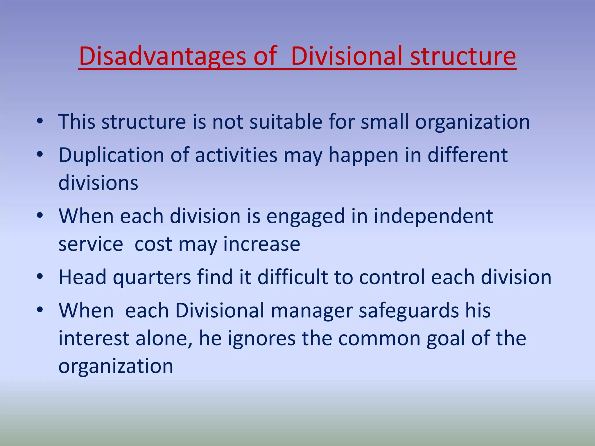 Disadvantages of Divisional structure 
• This structure is not suitable for small organization 
• Duplication of activities may happen in different 
divisions 
• When each division is engaged in independent 
service cost may increase 
• Head quarters find it difficult to control each division 
• When each Divisional manager safeguards his 
interest alone, he ignores the common goal of the 
organization 
 