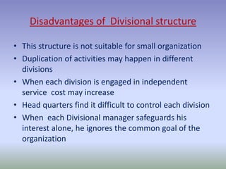 Disadvantages of Divisional structure 
• This structure is not suitable for small organization 
• Duplication of activities may happen in different 
divisions 
• When each division is engaged in independent 
service cost may increase 
• Head quarters find it difficult to control each division 
• When each Divisional manager safeguards his 
interest alone, he ignores the common goal of the 
organization 
 