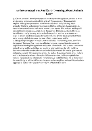 Anthropomorphism And Early Learning About Animals
Essay
(Un)Real Animals: Anthropomorphism and Early Learning about Animals 1.What
are the most important points of this article? The purpose of this paper is to
explain anthropomorphism and its effect on children s early learning about
animals. The term anthropomorphism gives life like or human characteristics to
those who are not human such as an animal or an object. The author s writing will
inform those who are concerned about this current dilemma and their effects on
the children s early learning about animals as well as provide us with our next
steps to ensure academic success for our youth. The proper development of these
early young minds is the main purpose of this research and article.
Anthropomorphism plays a crucial part on the child s developing mind. Between
the ages of three and five years old, children become exposed to anthromorphic
depictions when beginning to learn about real life animals. This skewed view of the
natural world and how children are taught to interpret it may be why children
become confused when faced with real animals because of the human qualities are
not really present. Throughout the article the author discuses different cross cultural
and experimental studies to show the different ways that children responded to
various representations of animals. For example, a child that has a pet at home may
be more likely to tell the difference between anthromorphism and real life animals as
opposed to a child who does not have a pet. Other studies have
 