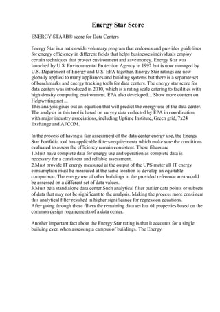 Energy Star Score
ENERGY STARВ® score for Data Centers
Energy Star is a nationwide voluntary program that endorses and provides guidelines
for energy efficiency in different fields that helps businesses/individuals employ
certain techniques that protect environment and save money. Energy Star was
launched by U.S. Environmental Protection Agency in 1992 but is now managed by
U.S. Department of Energy and U.S. EPA together. Energy Star ratings are now
globally applied to many appliances and building systems but there is a separate set
of benchmarks and energy tracking tools for data centers. The energy star score for
data centers was introduced in 2010, which is a rating scale catering to facilities with
high density computing environment. EPA also developed... Show more content on
Helpwriting.net ...
This analysis gives out an equation that will predict the energy use of the data center.
The analysis in this tool is based on survey data collected by EPA in coordination
with major industry associations, including Uptime Institute, Green grid, 7x24
Exchange and AFCOM.
In the process of having a fair assessment of the data center energy use, the Energy
Star Portfolio tool has applicable filters/requirements which make sure the conditions
evaluated to assess the efficiency remain consistent. These filters are
1.Must have complete data for energy use and operation as complete data is
necessary for a consistent and reliable assessment.
2.Must provide IT energy measured at the output of the UPS meter all IT energy
consumption must be measured at the same location to develop an equitable
comparison. The energy use of other buildings in the provided reference area would
be assessed on a different set of data values.
3.Must be a stand alone data center Such analytical filter outlier data points or subsets
of data that may not be significant to the analysis. Making the process more consistent
this analytical filter resulted in higher significance for regression equations.
After going through these filters the remaining data set has 61 properties based on the
common design requirements of a data center.
Another important fact about the Energy Star rating is that it accounts for a single
building even when assessing a campus of buildings. The Energy
 