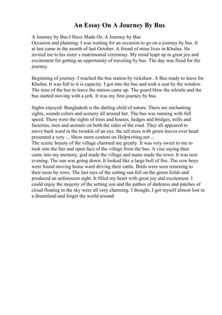 An Essay On A Journey By Bus
A Journey by Bus I Have Made Or, A Journey by Bus
Occasion and planning: I was waiting for an occasion to go on a journey by bus. It
at last came in the month of last October. A friend of mine lives in Khulna. He
invited me to his sister s matrimonial ceremony. My mind leapt up in great joy and
excitement for getting an opportunity of traveling by bus. The day was fixed for the
journey.
Beginning of journey: I reached the bus station by rickshaw. A Bus ready to leave for
Khulna. It was full to it is capacity. I got into the bus and took a seat by the window.
The time of the bus to leave the station came up. The guard blew the whistle and the
bus started moving with a jerk. It was my first journey by bus.
Sights enjoyed: Bangladesh is the darling child of nature. There are enchanting
sights, sounds colors and scenery all around her. The bus was running with full
speed. There were the sights of trees and houses, hedges and bridges, mills and
factories, men and animals on both the sides of the road. They all appeared to
move back ward in the twinkle of an eye. the tall trees with green leaves over head
presented a very ... Show more content on Helpwriting.net ...
The scenic beauty of the village charmed me greatly. It was very sweet to me to
took into the fair and open face of the village from the bus. A vise saying then
came into my memory, god made the village and mane made the town. It was now
evening. The sun was going down. It looked like a large boll of fire. The cow boys
were found moving home ward driving their cattle. Birds were seen returning to
their nests by rows. The last rays of the setting sun fell on the green fields and
produced an unforeseen sight. It filled my heart with great joy and excitement. I
could enjoy the majesty of the setting sun and the pathos of darkness and patches of
cloud floating in the sky were all very charming. I thought, I got myself almost lost in
a dreamland and forget the world around
 