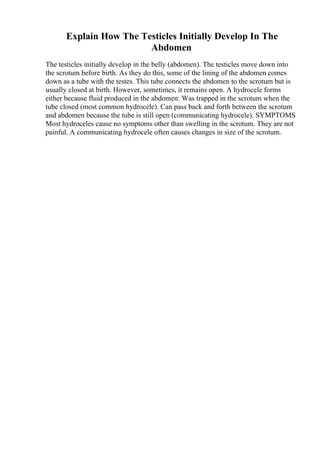 Explain How The Testicles Initially Develop In The
Abdomen
The testicles initially develop in the belly (abdomen). The testicles move down into
the scrotum before birth. As they do this, some of the lining of the abdomen comes
down as a tube with the testes. This tube connects the abdomen to the scrotum but is
usually closed at birth. However, sometimes, it remains open. A hydrocele forms
either because fluid produced in the abdomen: Was trapped in the scrotum when the
tube closed (most common hydrocele). Can pass back and forth between the scrotum
and abdomen because the tube is still open (communicating hydrocele). SYMPTOMS
Most hydroceles cause no symptoms other than swelling in the scrotum. They are not
painful. A communicating hydrocele often causes changes in size of the scrotum.
 