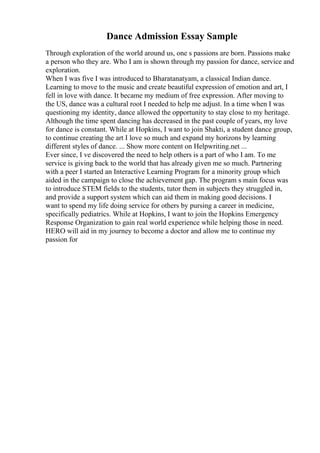 Dance Admission Essay Sample
Through exploration of the world around us, one s passions are born. Passions make
a person who they are. Who I am is shown through my passion for dance, service and
exploration.
When I was five I was introduced to Bharatanatyam, a classical Indian dance.
Learning to move to the music and create beautiful expression of emotion and art, I
fell in love with dance. It became my medium of free expression. After moving to
the US, dance was a cultural root I needed to help me adjust. In a time when I was
questioning my identity, dance allowed the opportunity to stay close to my heritage.
Although the time spent dancing has decreased in the past couple of years, my love
for dance is constant. While at Hopkins, I want to join Shakti, a student dance group,
to continue creating the art I love so much and expand my horizons by learning
different styles of dance. ... Show more content on Helpwriting.net ...
Ever since, I ve discovered the need to help others is a part of who I am. To me
service is giving back to the world that has already given me so much. Partnering
with a peer I started an Interactive Learning Program for a minority group which
aided in the campaign to close the achievement gap. The program s main focus was
to introduce STEM fields to the students, tutor them in subjects they struggled in,
and provide a support system which can aid them in making good decisions. I
want to spend my life doing service for others by pursing a career in medicine,
specifically pediatrics. While at Hopkins, I want to join the Hopkins Emergency
Response Organization to gain real world experience while helping those in need.
HERO will aid in my journey to become a doctor and allow me to continue my
passion for
 