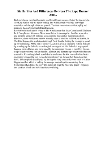Similarities And Differences Between The Rape Runner
And...
Both novels are excellent books to read for different reasons. Out of the two novels,
The Kite Runner had the better ending. The Kite Runner contained a stronger
resolution and through character growth. The four elements more thoroughly and
precisely than A Complicated Kindness did.
Resolution is much easier to see in The Kite Runner then in A Complicated Kindness.
In A Complicated Kindness, Nomi s resolution is to accept her families separation
and come to terms with endings. Consequently through her excommunication.
However, these resolutions are not as easily seen as they are in The Kite Runner. In
The Kite Runner, the resolution is through Amir finally finding the courage to stand
up for something. At the end of the novel, Amir is given a chance to redeem himself
by standing up for Sohrab; even though it endangers his life. Sohrab is segregated
because he is a Hazara and he is raped by the same man Hassan is raped by. Hassan
s rape situation is the start of Hassan s conflict, and Sohrabs rape situation is Hassan s
resolution. Even though both novels had a resolution, the kite runner had the better
resolution because the plot focused more intensely on the conflict throughout the
book. This emphasis is achieved by having the story constantly come back to Amir s
biggest conflict which is lacking the courage to stand up for something. In A
Complicated Kindness, the story plot jumps all over the place and doesn t focus on
one conflict, which can make the story confusing.
 