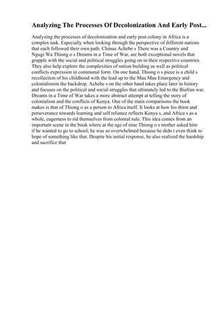 Analyzing The Processes Of Decolonization And Early Post...
Analyzing the processes of decolonization and early post colony in Africa is a
complex task. Especially when looking through the perspective of different nations
that each followed their own path. Chinua Achebe s There was a Country and
Ngugi Wa Thiong o s Dreams in a Time of War, are both exceptional novels that
grapple with the social and political struggles going on in their respective countries.
They also help explore the complexities of nation building as well as political
conflicts expression in communal form. On one hand, Thiong o s piece is a child s
recollection of his childhood with the lead up to the Mau Mau Emergency and
colonialismin the backdrop. Achebe s on the other hand takes place later in history
and focuses on the political and social struggles that ultimately led to the Biafran war.
Dreams in a Time of War takes a more abstract attempt at telling the story of
colonialism and the conflicts of Kenya. One of the main comparisons the book
makes is that of Thiong o as a person to Africa itself. It looks at how his thirst and
perseverance towards learning and self reliance reflects Kenya s, and Africa s as a
whole, eagerness to rid themselves from colonial rule. This idea comes from an
important scene in the book where at the age of nine Thiong o s mother asked him
if he wanted to go to school; he was so overwhelmed because he didn t even think to
hope of something like that. Despite his initial response, he also realized the hardship
and sacrifice that
 