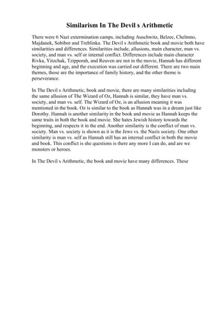 Similarism In The Devil s Arithmetic
There were 6 Nazi extermination camps, including Auschwitz, Belzec, Chelmno,
Majdanek, Sobibor and Treblinka. The Devil s Arithmetic book and movie both have
similarities and differences. Similarities include, allusions, main character, man vs.
society, and man vs. self or internal conflict. Differences include main character
Rivka, Yitzchak, Tzipporah, and Reuven are not in the movie, Hannah has different
beginning and age, and the execution was carried out different. There are two main
themes, those are the importance of family history, and the other theme is
perseverance.
In The Devil s Arithmetic, book and movie, there are many similarities including
the same allusion of The Wizard of Oz, Hannah is similar, they have man vs.
society, and man vs. self. The Wizard of Oz, is an allusion meaning it was
mentioned in the book. Oz is similar to the book as Hannah was in a dream just like
Dorothy. Hannah is another similarity in the book and movie as Hannah keeps the
same traits in both the book and movie. She hates Jewish history towards the
beginning, and respects it in the end. Another similarity is the conflict of man vs.
society. Man vs. society is shown as it is the Jews vs. the Nazis society. One other
similarity is man vs. self as Hannah still has an internal conflict in both the movie
and book. This conflict is she questions is there any more I can do, and are we
monsters or heroes.
In The Devil s Arithmetic, the book and movie have many differences. These
 