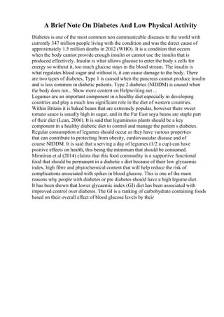 A Brief Note On Diabetes And Low Physical Activity
Diabetes is one of the most common non communicable diseases in the world with
currently 347 million people living with the condition and was the direct cause of
approximately 1.5 million deaths in 2012 (WHO). It is a condition that occurs
when the body cannot provide enough insulin or cannot use the insulin that is
produced effectively. Insulin is what allows glucose to enter the body s cells for
energy so without it, too much glucose stays in the blood stream. The insulin is
what regulates blood sugar and without it, it can cause damage to the body. There
are two types of diabetes, Type 1 is caused when the pancreas cannot produce insulin
and is less common in diabetic patients. Type 2 diabetes (NIDDM) is caused when
the body does not... Show more content on Helpwriting.net ...
Legumes are an important component in a healthy diet especially in developing
countries and play a much less significant role in the diet of western countries.
Within Britain it is baked beans that are extremely popular, however there sweet
tomato sauce is usually high in sugar, and in the Far East soya beans are staple part
of their diet (Lean, 2006). It is said that leguminous plants should be a key
component in a healthy diabetic diet to control and manage the patient s diabetes.
Regular consumption of legumes should occur as they have various properties
that can contribute to protecting from obesity, cardiovascular disease and of
course NIDDM. It is said that a serving a day of legumes (1/2 a cup) can have
positive effects on health, this being the minimum that should be consumed.
Mirmiran et al (2014) claims that this food commodity is a supportive functional
food that should be permanent in a diabetic s diet because of their low glycaemic
index, high fibre and phytochemical content that will help reduce the risk of
complications associated with spikes in blood glucose. This is one of the main
reasons why people with diabetes or pre diabetes should have a high legume diet.
It has been shown that lower glycaemic index (GI) diet has been associated with
improved control over diabetes. The GI is a ranking of carbohydrate containing foods
based on their overall effect of blood glucose levels by their
 