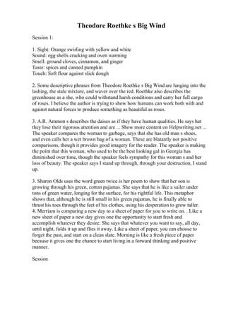 Theodore Roethke s Big Wind
Session 1:
1. Sight: Orange swirling with yellow and white
Sound: egg shells cracking and oven warming
Smell: ground cloves, cinnamon, and ginger
Taste: spices and canned pumpkin
Touch: Soft flour against slick dough
2. Some descriptive phrases from Theodore Roethke s Big Wind are lunging into the
lashing, the stale mixture, and waver over the red. Roethke also describes the
greenhouse as a she, who could withstand harsh conditions and carry her full cargo
of roses. I believe the author is trying to show how humans can work both with and
against natural forces to produce something as beautiful as roses.
3. A.R. Ammon s describes the daises as if they have human qualities. He says hat
they lose their rigorous attention and are ... Show more content on Helpwriting.net ...
The speaker compares the woman to garbage, says that she has old man s shoes,
and even calls her a wet brown bag of a woman. These are blatantly not positive
comparisons, though it provides good imagery for the reader. The speaker is making
the point that this woman, who used to be the best looking gal in Georgia has
diminished over time, though the speaker feels sympathy for this woman s and her
loss of beauty. The speaker says I stand up through, through your destruction, I stand
up.
3. Sharon Olds uses the word green twice is her poem to show that her son is
growing through his green, cotton pajamas. She says that he is like a sailer under
tons of green water, longing for the surface, for his rightful life. This metaphor
shows that, although he is still small in his green pajamas, he is finally able to
thrust his toes through the feet of his clothes, using his desperation to grow taller.
4. Merriam is comparing a new day to a sheet of paper for you to write on. . Like a
new sheet of paper a new day gives one the opportunity to start fresh and
accomplish whatever they desire. She says that whatever you want to say, all day,
until night, folds it up and flies it away. Like a sheet of paper, you can choose to
forget the past, and start on a clean slate. Morning is like a fresh piece of paper
because it gives one the chance to start living in a forward thinking and positive
manner.
Session
 