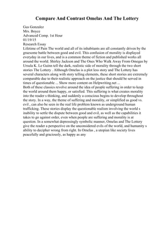 Compare And Contrast Omelas And The Lottery
Gus Gonzalez
Mrs. Boyce
Advanced Comp. 1st Hour
01/19/15
Research Essay
Lifetime of Pain The world and all of its inhabitants are all constantly driven by the
gruesome battle between good and evil. This confusion of morality is displayed
everyday in our lives, and is a common theme of fiction and published works all
around the world. Shirley Jackson and The Ones Who Walk Away From Omegas by
Ursula K. Le Guinn tell the dark, realistic side of morality through the two short
stories The Lottery . Although Omelas is a plot less story and The Lottery has
several characters along with story telling elements, these short stories are extremely
comparable due to their realistic approach on the justice that should be served in
times of questionable ... Show more content on Helpwriting.net ...
Both of these classics revolve around the idea of people suffering in order to keep
the world around them happy, or satisfied. This suffering is what creates morality
into the reader s thinking, and suddenly a conscious begins to develop throughout
the story. In a way, the theme of suffering and morality, or simplified as good vs.
evil , can also be seen in the real life problem known as underground human
trafficking. These stories display the questionable realism involving the world s
inability to settle the dispute between good and evil, as well as the capabilities it
takes to go against order, even when people are suffering and morality is at
question. In a somewhat depressingly symbolic manner, Omelas and The Lottery
give the reader a perspective on the unconsidered evils of the world, and humanity s
ability to decipher wrong from right. In Omelas , a utopian like society lives
peacefully and graciously, as happy as any
 