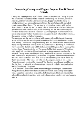 Comparing Carnap And Popper Propose Two Different
Criteria
Carnap and Popper propose two different criteria of demarcation. Carnap proposes
that theories be declared scientific based on whether they can be tested, at least in
principle, and labels this his verification criteria. Popper s method is based on
whether a theory has empirical content which is the set of all possible excluded
events proposed by a theory. The question is, is it possible to agree with both of
these criteria? I would say no. The above criteria, by themselves, are not enough to
govern demarcation. Both of these, while necessary, are not sufficient enough to
conclude that a certain theory is scientific. Examining logical examples as well as
historical events revels how these theories disagree with each other and are limited...
Show more content on Helpwriting.net ...
The sun could not rise and be replaced with another celestial body and the theory
would still be scientific according to Carnap s criteria. Let us consider an example
from history. Consider the Phlogiston theory. This is a rather ancient, now disproven,
theory arising in the 17th century that is the predecessor to the theory of combustion.
The theory states that all combustible bodies contain Phlogiston. Upon burning, these
bodies release Phlogiston to the air. The air can hold a finite amount of Phlogiston
after which it is completely phlogisticated and no longer supports burning of a
material. Carnap would consider this theory unscientific as it cannot be tested. At the
time, there was no way to quantify or measure Phlogiston. No instruments existed at
that time period that could have been used to measure Phlogiston which makes the
theory unscientific. Who was to say what substances possess and do not possess
Phlogiston since it could not be measured? On the other hand, Popper would argue
that the theory is scientific as it has empirical content, it excludes non combustible
bodies from having Phlogiston.
Let us consider a case where both Carnap and Popper would agree. Compare the
Phlogiston theory to modern chemistry and combustion. Both Carnap and Popper
would agree that combustion is scientific. Calorimeters exist that can measure heat
released from chemical reactions quite easily. Combustion also lays out what happens
upon a
 