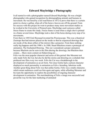 Edward Muybridge s Photography
It all started in with a photographer named Edward Muybridge. He was a bright
photographer who gained recognition by photographing animals and humans in
movement. He was hired by a rail road baron in 1872 to prove that there is a certain
point in a horse s gallop, when all of the horse s hooves are off the ground. From
his success with this project he went to produce many more movement studies as
he worked at the University of Pennsylvania. Muybridge used a process called
freeze frame to create this study. Freeze frame is used when a single shot is printed
in a frame several times. Muybridge took a shot of the horse during every step of its
movements.
From there in 1892 Emil Reynaud invented the Praxinoscope. This was a theatrical
Zoetrope that had mirrors placed on the inside so that he sequenced drawings that
are inside of the drum reflect of the mirrors like a projector. From there nothing
really big happens until the 1900 s. In 1900, Stuart Blackton creates a prototype of
animation, The Enchanted Drawing . This isn t considered a proper animation
because Blackton can be seen in the film altering the drawings, but Blackton then
creates ... Show more content on Helpwriting.net ...
Felix was the most popular character and series of this period. 0tto Messmer not
only made Felix the Cat, but also he did the stories and directing on a schedule that
produced one film every two week. Felix the Cat was a breakthrough in the
development of animation as an art form. Not since Gertie had a cartoon character
displayed so much personality in animation as Felix s brooding, laborious walk.
Another great thing about Felix was that unlike Gertie, Felix was a studio character,
which meant audiences could see him again and again, while affording Messmer and
his team the opportunity to explore the possibilities of ongoing character
development in animation. The merchandising of Felix s image was successful and
paved the way for the later marketing of animated
 