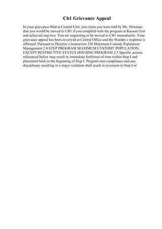 Cb1 Grievance Appeal
In your grievance filed at Central Unit, you claim you were told by Ms. Newman
that you would be moved to CB1 if you complied with the program at Kasson Unit
and achieved step two. You are requesting to be moved to CB1 immediately. Your
grievance appeal has been reviewed at Central Office and the Warden s response is
affirmed. Pursuant to Director s Instruction 326 Maximum Custody Population
Management 2.0 STEP PROGRAM MAXIMUM CUSTODY POPULATION,
EXCEPT RESTRICTIVE STATUS HOUSING PROGRAM 2.3 Specific actions
referenced below may result in immediate forfeiture of time within Step I and
placement back to the beginning of Step I. Program non compliance and any
disciplinary resulting in a major violation shall result in reversion to Step I or
 