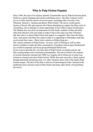 Why Is Pulp Fiction Popular
Since 1994, the year of its release, Quentin TarantinoВґs movie, Pulp Fiction has been
hailed as a game changing and cinema redefining movie. The film s release would
revive or kick start the careers of several actors, including John Travolta, Uma
Thurman, Samuel L. Jackson and Bruce Willis (Seal). The movie would spawn
dozens of knock offs and copycats all of them attempting to capture the films style of
storytelling, clever dialogue or more importantly its box office returns (Labrecque).
The filmhas also served as an inspiration for film buffs, students of film and other
indie film directors who may hope to make it big in the same way that Tarantino
did. But what is it about Pulp Fiction that makes it so popular? How does the films,
story, style genre and other key aspects make it so appealing to filmmakers and fans
even twenty four years... Show more content on Helpwriting.net ...
The various elements of Pulp Fiction , its story, style of filming as well as other
factors combine to make the film a masterpiece of modern cinema and a breakout hit
in a world of corporate and focus group dominated Hollywood.
If one were to describe the very base plot of Pulp Fiction, to another person, the
film would perhaps seem somewhat unremarkable. The movie follows the exploits
of several characters around mid 1990s Los Angeles all of whom are in some way
related to criminal activities (Pulp Fiction). While this may seem like a fairly typical
though potentially promising story it is what Tarantino does with it that makes Pulp
Fiction unique. The plot of the film is told out of chronological order. Instead of the
traditional story structure used in films books and many other forms of storytelling
the movie
 