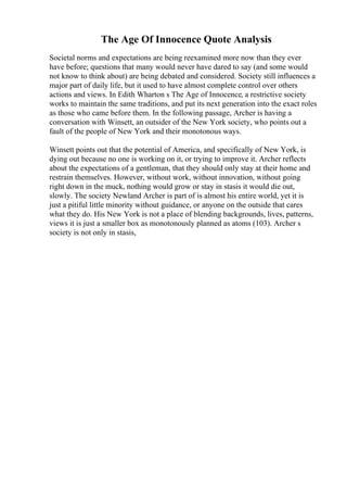 The Age Of Innocence Quote Analysis
Societal norms and expectations are being reexamined more now than they ever
have before; questions that many would never have dared to say (and some would
not know to think about) are being debated and considered. Society still influences a
major part of daily life, but it used to have almost complete control over others
actions and views. In Edith Wharton s The Age of Innocence, a restrictive society
works to maintain the same traditions, and put its next generation into the exact roles
as those who came before them. In the following passage, Archer is having a
conversation with Winsett, an outsider of the New York society, who points out a
fault of the people of New York and their monotonous ways.
Winsett points out that the potential of America, and specifically of New York, is
dying out because no one is working on it, or trying to improve it. Archer reflects
about the expectations of a gentleman, that they should only stay at their home and
restrain themselves. However, without work, without innovation, without going
right down in the muck, nothing would grow or stay in stasis it would die out,
slowly. The society Newland Archer is part of is almost his entire world, yet it is
just a pitiful little minority without guidance, or anyone on the outside that cares
what they do. His New York is not a place of blending backgrounds, lives, patterns,
views it is just a smaller box as monotonously planned as atoms (103). Archer s
society is not only in stasis,
 