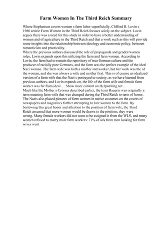Farm Women In The Third Reich Summary
Where Stephenson covers women s farm labor superficially, Clifford R. Lovin s
1986 article Farm Women in the Third Reich focuses solely on the subject. Lovin
argues there was a need for this study in order to have a better understanding of
women and of agriculture in the Third Reich and that a work such as this will provide
some insights into the relationship between ideology and economic policy, between
romanticism and practicality.
Where the previous authors discussed the role of propaganda and gender/women
roles, Lovin expands upon this utilizing the farm and farm women. According to
Lovin, the farm had to remain the repository of true German culture and the
producer of racially pure Germans, and the farm was the perfect example of the ideal
Nazi woman. The farm wife was both a mother and worker, but her work was the of
the woman, and she was always a wife and mother first. This is of course an idealized
version of a farm wife that the Nazi s portrayed to society; as we have learned from
previous authors, and Lovin expands on, the life of the farm wife and female farm
worker was far from ideal. ... Show more content on Helpwriting.net ...
Much like the Mother s Crosses described earlier, the term Bauerin was originally a
term meaning farm wife that was changed during the Third Reich to term of honor.
The Nazis also placed pictures of farm women in native costumes on the covers of
newspapers and magazines further attempting to lure women to the farm. By
bestowing this great honor and attention to the position of farm wife, the Third
Reich assumed that more women would be drawn to the position; they were
wrong. Many female workers did not want to be assigned it from the WLS, and many
women refused to marry male farm workers: 71% of ads from men looking for farm
wives went
 