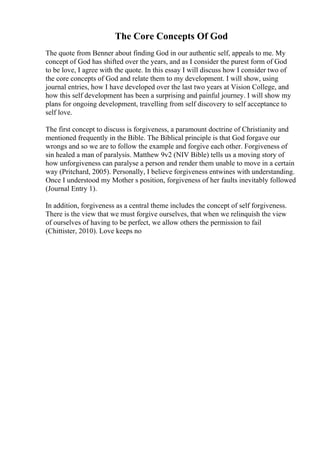 The Core Concepts Of God
The quote from Benner about finding God in our authentic self, appeals to me. My
concept of God has shifted over the years, and as I consider the purest form of God
to be love, I agree with the quote. In this essay I will discuss how I consider two of
the core concepts of God and relate them to my development. I will show, using
journal entries, how I have developed over the last two years at Vision College, and
how this self development has been a surprising and painful journey. I will show my
plans for ongoing development, travelling from self discovery to self acceptance to
self love.
The first concept to discuss is forgiveness, a paramount doctrine of Christianity and
mentioned frequently in the Bible. The Biblical principle is that God forgave our
wrongs and so we are to follow the example and forgive each other. Forgiveness of
sin healed a man of paralysis. Matthew 9v2 (NIV Bible) tells us a moving story of
how unforgiveness can paralyse a person and render them unable to move in a certain
way (Pritchard, 2005). Personally, I believe forgiveness entwines with understanding.
Once I understood my Mother s position, forgiveness of her faults inevitably followed
(Journal Entry 1).
In addition, forgiveness as a central theme includes the concept of self forgiveness.
There is the view that we must forgive ourselves, that when we relinquish the view
of ourselves of having to be perfect, we allow others the permission to fail
(Chittister, 2010). Love keeps no
 