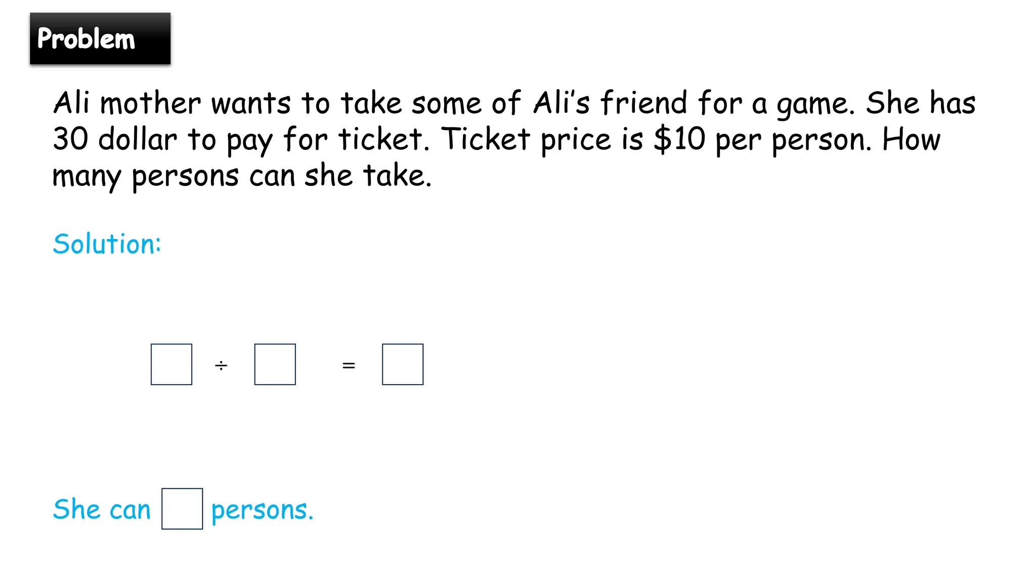 Ali mother wants to take some of Ali’s friend for a game. She has
30 dollar to pay for ticket. Ticket price is $10 per person. How
many persons can she take.
Solution:
÷ =
She can persons.
 