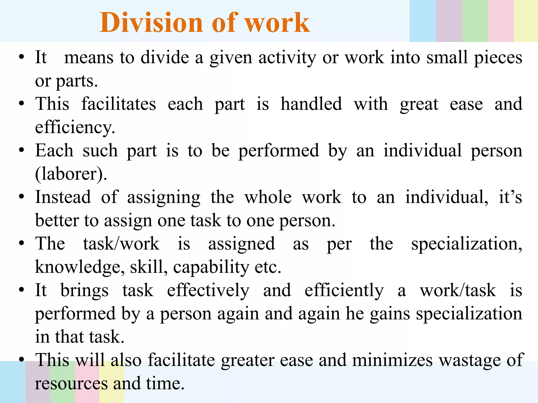 Division of work
• It means to divide a given activity or work into small pieces
or parts.
• This facilitates each part is handled with great ease and
efficiency.
• Each such part is to be performed by an individual person
(laborer).
• Instead of assigning the whole work to an individual, it’s
better to assign one task to one person.
• The task/work is assigned as per the specialization,
knowledge, skill, capability etc.
• It brings task effectively and efficiently a work/task is
performed by a person again and again he gains specialization
in that task.
• This will also facilitate greater ease and minimizes wastage of
resources and time.
 