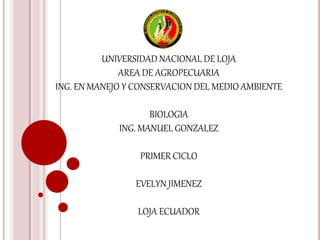 UNIVERSIDAD NACIONAL DE LOJA
AREA DE AGROPECUARIA
ING. EN MANEJO Y CONSERVACION DEL MEDIO AMBIENTE
BIOLOGIA
ING. MANUEL GONZALEZ
PRIMER CICLO
EVELYN JIMENEZ
LOJA ECUADOR
 