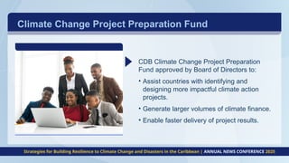 CDB Climate Change Project Preparation
Fund approved by Board of Directors to:
• Assist countries with identifying and
designing more impactful climate action
projects.
• Generate larger volumes of climate finance.
• Enable faster delivery of project results.
Climate Change Project Preparation Fund
Strategies for Building Resilience to Climate Change and Disasters in the Caribbean | ANNUAL NEWS CONFERENCE 2025
 