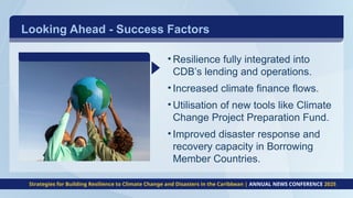 • Resilience fully integrated into
CDB’s lending and operations.
• Increased climate finance flows.
• Utilisation of new tools like Climate
Change Project Preparation Fund.
• Improved disaster response and
recovery capacity in Borrowing
Member Countries.
Strategies for Building Resilience to Climate Change and Disasters in the Caribbean | ANNUAL NEWS CONFERENCE 2025
Looking Ahead - Success Factors
 