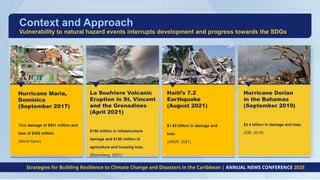 Hurricane Maria,
Dominica
(September 2017)
Total damage of $931 million and
loss of $382 million.
(World Bank)
Haiti’s 7.2
Earthquake
(August 2021)
$1.62 billion in damage and
loss.
(UNDP, 2021)
Hurricane Dorian
in the Bahamas
(September 2019)
$3.4 billion in damage and loss.
(IDB, 2019)
Context and Approach
Strategies for Building Resilience to Climate Change and Disasters in the Caribbean | ANNUAL NEWS CONFERENCE 2025
La Soufriere Volcanic
Eruption in St. Vincent
and the Grenadines
(April 2021)
$150 million in infrastructure
damage and $150 million in
agriculture and housing loss.
(Bloomberg, 2021)
Vulnerability to natural hazard events interrupts development and progress towards the SDGs
 