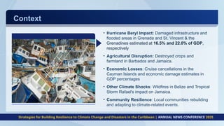 Context
• Hurricane Beryl Impact: Damaged infrastructure and
flooded areas in Grenada and St. Vincent & the
Grenadines estimated at 16.5% and 22.0% of GDP,
respectively
• Agricultural Disruption: Destroyed crops and
farmland in Barbados and Jamaica.
• Economic Losses: Cruise cancellations in the
Cayman Islands and economic damage estimates in
GDP percentages
• Other Climate Shocks: Wildfires in Belize and Tropical
Storm Rafael's impact on Jamaica.
• Community Resilience: Local communities rebuilding
and adapting to climate-related events.
Strategies for Building Resilience to Climate Change and Disasters in the Caribbean | ANNUAL NEWS CONFERENCE 2025
 