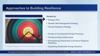 Approaches to Building Resilience
Guided by:
• Strategic Plan
• Disaster Risk Management Strategy
• Climate Resilience Strategy
• Access to Concessional Climate Financing
• Climate-proofing Infrastructure
• Strengthening Partnerships to Enhance Regional
Resilience
• Supporting Sustainable Energy Solutions
Strategies for Building Resilience to Climate Change and Disasters in the Caribbean | ANNUAL NEWS CONFERENCE 2025
 