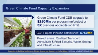 GCF Project Pipeline established: $750Mn
Project areas: Resilient Transport,
Agriculture & Food Security, Water, Energy
and Infrastructure.
Green Climate Fund CDB upgrade to
$250Mn per programme/project or
5X previous accreditation limit.
Green Climate Fund Capacity Expansion​
Strategies for Building Resilience to Climate Change and Disasters in the Caribbean | ANNUAL NEWS CONFERENCE 2025
 