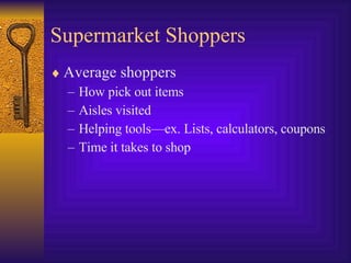 Supermarket Shoppers Average shoppers How pick out items Aisles visited Helping tools—ex. Lists, calculators, coupons Time it takes to shop 