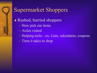 Supermarket Shoppers Rushed, hurried shoppers How pick out items Aisles visited Helping tools—ex. Lists, calculators, coupons Time it takes to shop 
