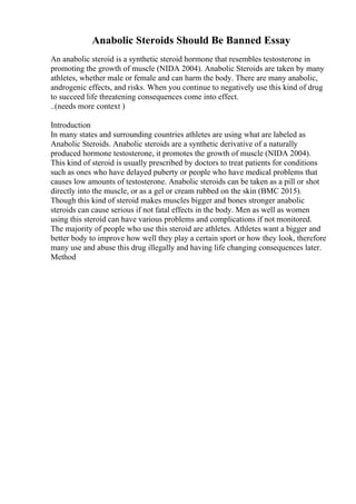 Anabolic Steroids Should Be Banned Essay
An anabolic steroid is a synthetic steroid hormone that resembles testosterone in
promoting the growth of muscle (NIDA 2004). Anabolic Steroids are taken by many
athletes, whether male or female and can harm the body. There are many anabolic,
androgenic effects, and risks. When you continue to negatively use this kind of drug
to succeed life threatening consequences come into effect.
..(needs more context )
Introduction
In many states and surrounding countries athletes are using what are labeled as
Anabolic Steroids. Anabolic steroids are a synthetic derivative of a naturally
produced hormone testosterone, it promotes the growth of muscle (NIDA 2004).
This kind of steroid is usually prescribed by doctors to treat patients for conditions
such as ones who have delayed puberty or people who have medical problems that
causes low amounts of testosterone. Anabolic steroids can be taken as a pill or shot
directly into the muscle, or as a gel or cream rubbed on the skin (BMC 2015).
Though this kind of steroid makes muscles bigger and bones stronger anabolic
steroids can cause serious if not fatal effects in the body. Men as well as women
using this steroid can have various problems and complications if not monitored.
The majority of people who use this steroid are athletes. Athletes want a bigger and
better body to improve how well they play a certain sport or how they look, therefore
many use and abuse this drug illegally and having life changing consequences later.
Method
 