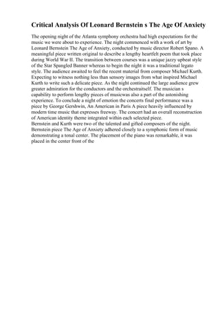 Critical Analysis Of Leonard Bernstein s The Age Of Anxiety
The opening night of the Atlanta symphony orchestra had high expectations for the
music we were about to experience. The night commenced with a work of art by
Leonard Bernstein The Age of Anxiety, conducted by music director Robert Spano. A
meaningful piece written original to describe a lengthy heartfelt poem that took place
during World War II. The transition between courses was a unique jazzy upbeat style
of the Star Spangled Banner whereas to begin the night it was a traditional legato
style. The audience awaited to feel the recent material from composer Michael Kurth.
Expecting to witness nothing less than sensory images from what inspired Michael
Kurth to write such a delicate piece. As the night continued the large audience grew
greater admiration for the conductors and the orchestraitself. The musician s
capability to perform lengthy pieces of musicwas also a part of the astonishing
experience. To conclude a night of emotion the concerts final performance was a
piece by George Gershwin, An American in Paris A piece heavily influenced by
modern time music that expresses freeway. The concert had an overall reconstruction
of American identity theme integrated within each selected piece.
Bernstein and Kurth were two of the talented and gifted composers of the night.
Bernstein piece The Age of Anxiety adhered closely to a symphonic form of music
demonstrating a tonal center. The placement of the piano was remarkable, it was
placed in the center front of the
 