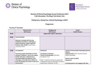 Division of Clinical Psychology Annual Conference 2013
5 & 6 December, The Royal York Hotel, York
‘Taking Care, Giving Care: Clinical Psychology in 2013’
Programme
Thursday 5th December
Events Centre
DCP Stream
08:00
09:00

Wedgewood
DCP Stream
Registration Opens: Oak Room

Crown
FacCHP Stream

Keynote Speaker
Behaviour of people with learning
disabilities described as challenging: a
positive behaviour support approach
Professor Peter McGill, Tizard Centre,
University of Kent

10:00

LD symposium

Symposium

Preventing another Winterbourne View,
starting in childhood - how do we support
families who have a child who has a
learning disability and behaviour that
challenges, and enable those children to
grow and develop and remain in their local
communities?

Innovations in Psychosis
Thomas Christodoulides, NTW NHS
Foundation Trust

Faculty of Clinical Health Psychology Opening
Address
Angela Busuttil, Chair, Faculty of Clinical
Health Psychology

Session starts at 10:05
Paper 1: Cognitive therapy for people with
schizophrenia spectrum disorders not taking
antipsychotic medication: An RCT

Symposium
Involving patients and engaging staff: New

 