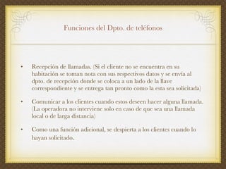 Funciones  del  Dpto . de  teléfonos Recepción  de  llamadas . (Si el  cliente  no se  encuentra  en  su   habitación   se toman nota con sus respectivos datos y se envía al dpto. de recepción donde se coloca a un lado de la llave correspondiente  y se  entrega  tan pronto  como  la  esta  sea  solicitada ) Comunicar a los clientes cuando estos deseen hacer alguna llamada. (La operadora no interviene solo en caso de que sea una llamada local o de larga distancia) Como una función adicional, se despierta a los clientes cuando lo hayan solicitado . 