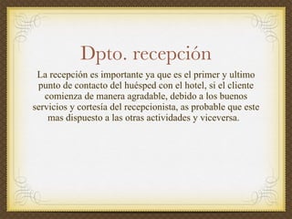 Dpto. recepción La recepción es  importante   ya que  es el primer y ultimo  punto  de  contacto del huésped con el hotel, si el cliente comienza de manera agradable, debido a los buenos servicios y cortesía del recepcionista, as probable que este mas dispuesto  a  las   otras   actividades  y  viceversa .  