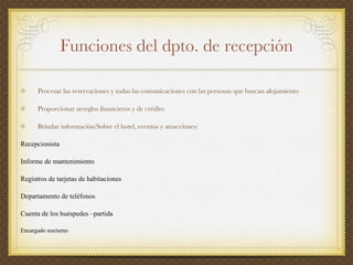 Funciones del dpto. de recepción Procesar las reservaciones y todas las comunicaciones con las personas que buscan alojamiento Proporcionar arreglos financieros y de crédito Brindar información(Sobre el hotel, eventos y atracciones) Recepcionista Informe de mantenimiento Registros de tarjetas de habitaciones Departamento de teléfonos Cuenta de los huéspedes –partida Encargado nocturno  