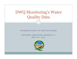 I N T R O D U C T I O N T O T H E D A T A B A S E
D I V I S I O N T R A I N I N G S E S S I O N # 1
M A Y 3 0 , 2 0 1 2
DWQ Monitoring’s Water
Quality Data
 