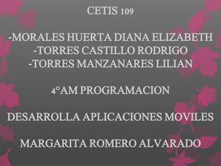 CETIS 109
-MORALES HUERTA DIANA ELIZABETH
-TORRES CASTILLO RODRIGO
-TORRES MANZANARES LILIAN
4°AM PROGRAMACION
DESARROLLA APLICACIONES MOVILES
MARGARITA ROMERO ALVARADO
 