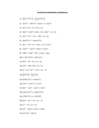 DIVISION DE EXPRESIONES ALGEBRAICAS
1) (
12
5
𝑚11
𝑛5
𝑟2
) ÷ (
1
10
𝑚3
𝑛2
𝑟2
)
2) (9𝑥2
𝑦3
− 18𝑥2
𝑦5
+ 6𝑥𝑦9
) ÷ (−3𝑥𝑦2
)
3) (6𝑥2
+ 5𝑥 − 3) ÷ (3𝑥 + 1)
4) (6𝑚4
+ 13𝑚3
+ 15𝑚 − 6) ÷ (2𝑚2
− 𝑚 + 2)
5) (3𝑥5
+ 7𝑥4
− 2𝑥2
− 10) ÷ (𝑥 + 2)
6) (6𝑝2
𝑞4
𝑟) ÷ (−6𝑝 𝑚 𝑞5
𝑟)
7) (6𝑥3
− 2𝑥2
+ 8 − 15𝑥) ÷ (−5 + 2𝑥2
)
8) (10𝑥3𝑎
− 15𝑥2𝑎
+ 20𝑥 𝑎
) ÷ (5𝑥 𝑎
)
9) (20𝑦4
+ 16𝑦3
− 8𝑦2
+ 12𝑦) ÷ (4𝑦)
10) (−32𝑥7
𝑦8
𝑧2
) ÷ (8𝑥2
𝑦𝑧5
)
11) (2𝑥3
− 4𝑥 − 2) ÷ (𝑥 + 1)
12) (2𝑦4
− 10𝑦 + 8) ÷ (𝑦 + 2)
13) (7 + 2𝑥 + 8𝑥3
− 4𝑥2
) ÷ (𝑥 − 1)
14) (
1
4
ℎ5
𝑘3
) ÷ (
3
16
𝑘4
ℎ)
15) (0,81𝑤2
𝑦6
) ÷ (0,9𝑤𝑦5)
16) (15𝑥3
+ 10𝑥2
) ÷ (−5𝑥3)
17) (8𝑥5
− 12𝑥3
− 16𝑥2
) ÷ (4𝑥2
)
18) (724𝑥3
𝑦3
𝑘7
) ÷ (4𝑚4
𝑥2
𝑦5
)
19) ( 75𝑎11
𝑏3
) ÷ (−15𝑎8
𝑏2)
20) (5𝑥4
− 2𝑥2
+ 3) ÷ (𝑥 − 5)
21) (𝑥3
− 1) ÷ (𝑥 + 1)
22) (𝑚3
− 2𝑚2
𝑛 + 𝑚𝑛2
) ÷ (2𝑚)
23) (3𝑥2
𝑦3
) ÷ (4𝑦2
𝑧)
 