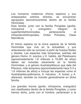 Los humanos modernos (Homo sapiens) y sus
antepasados extintos directos, se encuentran
agrupados taxonómicamente dentro de la familia
Hominidae.
Esta familia, junto con la familia Pongidae (gorilla,
chimpancé y orangután) integran la
superfamiliaHominoidea, perteneciente al
infraordenAnthropoidea, Orden Primates, Clase
Mamíferos.
El Homo sapiens es la única especie de la familia
Hominidae que vive en la actualidad, y sus
antecesores sólo se conocen a partir de huesos fósiles
y dientes. Las especies más tempranas, extintas del
género Homo, H. erectus y H. habilis, del Pleistoceno
(aproximadamente 1.6 millones a 10,000 de años)
deben ser incluidas claramente en la familia
Hominidae; y el género Australopithecus que data del
Plioceno, más temprana (aproximadamente hace 5.3 a
1.6 millones de años) e incluye las especies como el
Australopitecusafricanus, A. robustus , A. boisei, y A.
afarensis, también es incluido generalmente en dicha
familia.
Los grandes monos (gorila, chimpance, orangután)
son clasificados dentro de la familia Pongidae, y como
hemos dicho, junto con el hombre, pertenecen a la
 