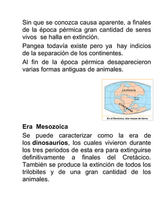 Sin que se conozca causa aparente, a finales
de la época pérmica gran cantidad de seres
vivos se halla en extinción.
Pangea todavía existe pero ya hay indicios
de la separación de los continentes.
Al fin de la época pérmica desaparecieron
varias formas antiguas de animales.
Era Mesozoica
Se puede caracterizar como la era de
los dinosaurios, los cuales vivieron durante
los tres periodos de esta era para extinguirse
definitivamente a finales del Cretácico.
También se produce la extinción de todos los
trilobites y de una gran cantidad de los
animales.
En el Devónico, dos masas de tierra.
 