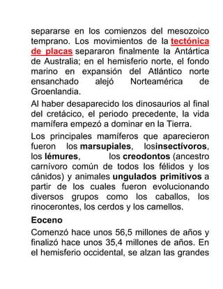 separarse en los comienzos del mesozoico
temprano. Los movimientos de la tectónica
de placas separaron finalmente la Antártica
de Australia; en el hemisferio norte, el fondo
marino en expansión del Atlántico norte
ensanchado alejó Norteamérica de
Groenlandia.
Al haber desaparecido los dinosaurios al final
del cretácico, el periodo precedente, la vida
mamífera empezó a dominar en la Tierra.
Los principales mamíferos que aparecieron
fueron los marsupiales, losinsectívoros,
los lémures, los creodontos (ancestro
carnívoro común de todos los félidos y los
cánidos) y animales ungulados primitivos a
partir de los cuales fueron evolucionando
diversos grupos como los caballos, los
rinocerontes, los cerdos y los camellos.
Eoceno
Comenzó hace unos 56,5 millones de años y
finalizó hace unos 35,4 millones de años. En
el hemisferio occidental, se alzan las grandes
 