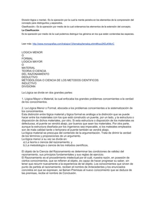 División lógica o mental.- Es la operación por la cual la mente penetra en los elementos de la comprensión del
concepto para distinguirlos y separarlos.
Clasificación.- Es la operación por medio de la cual ordenamos los elementos de la extensión del concepto.
La Clasificación
Es la operación por medio de la cual podemos distinguir los géneros en los que están contenidas las especies.



Leer más: http://www.monografias.com/trabajos13/temalog/temalog.shtml#ixzz2KEuKMcrC


LOGICA MENOR
O
FORMAL
LOGICA MAYOR
O
MATERIAL
TEORIA O CIENCIA
DEL RAZONAMIENTO
DEDUCTIVO
METODOLOGIA O CIENCIA DE LOS METODOS CIENTIFICOS
INDUCTIVO
DIVISIONN

La Lógica se divide en dos grandes partes:

1. Lógica Mayor o Material, la cual enfocaba los grandes problemas concernientes a la verdad
de los conocimientos.

2. La Lógica Menor o Formal, abocada a los problemas concernientes a la sistematización de
los conocimientos.
Esta distinción entre lógica material y lógica formal es análoga a la distinción que se puede
hacer entre los materiales con los que está construido un puente, por un lado, y la estructura o
disposición de dichos materiales, por otro. Si esta estructura o disposición de los materiales es
defectuosa, el puente se vendrá abajo, por buenos que sean los materiales. Por otra parte,
aunque la estructura diseñada por los ingenieros sea impecable, si los mateiales empleados
son de mala calidad tarde o temprano el puente también se vendrá abajo.
La lógica material se preocupa del contenido de la argumentación. Trata de dirimir la verdad
de los términos y proposiciones de un argumento.
La lógica menor a su vez se divide en:
  a) La teoría o ciencia del razonamiento, y
  b) La metodología o ciencia de los métodos científicos.

El objeto de la Ciencia del Razonamiento es determinar las condiciones de validez del
razonamiento, sus principios fundamentales y sus reglas de ejercicio.
El Razonamiento es el procedimiento intelectual por el cuál, nuestra razón, en posesión de
ciertos conocimientos, que se refieren al objeto, es capaz de hacer progresar su saber, sin
tener que recurrir nuevamente a la experiencia de tal objeto. Los conocimientos que sirven de
punto de partida al razonamiento, reciben el nombre de Antecedentes y los enunciados
concretos en que se expresan, se llaman Premisas al nuevo conocimiento que se deduce de
las premisas, recibe el nombre de Conclusión.
 