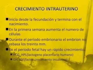  Inicia desde la fecundación y termina con el
  nacimiento.
 En la primera semana aumenta el numero de
  células
 Durante el período embrionario el embrion no
  rebasa los treinta mm.
 En el período fetal hay un rápido crecimiento.
   HCG, HPL(lactogeno placentario humano)
   GH, IGF(factor crecimiento insulinico)
 